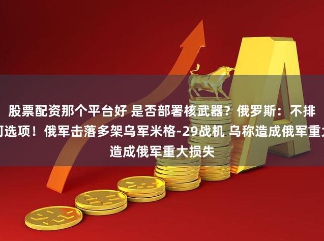 股票配资那个平台好 是否部署核武器？俄罗斯：不排除任何选项！俄军击落多架乌军米格-29战机 乌称造成俄军重大损失