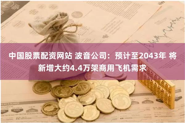 中国股票配资网站 波音公司：预计至2043年 将新增大约4.4万架商用飞机需求