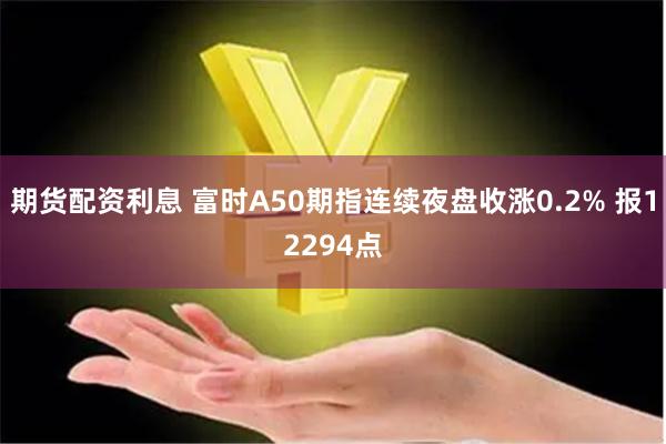 期货配资利息 富时A50期指连续夜盘收涨0.2% 报12294点