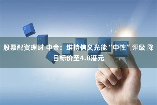 股票配资理财 中金：维持信义光能“中性”评级 降目标价至4.8港元