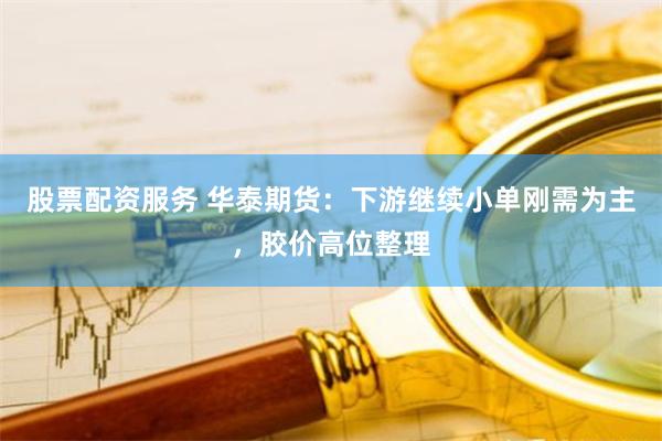 股票配资服务 华泰期货：下游继续小单刚需为主，胶价高位整理