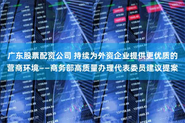 广东股票配资公司 持续为外资企业提供更优质的营商环境——商务部高质量办理代表委员建议提案