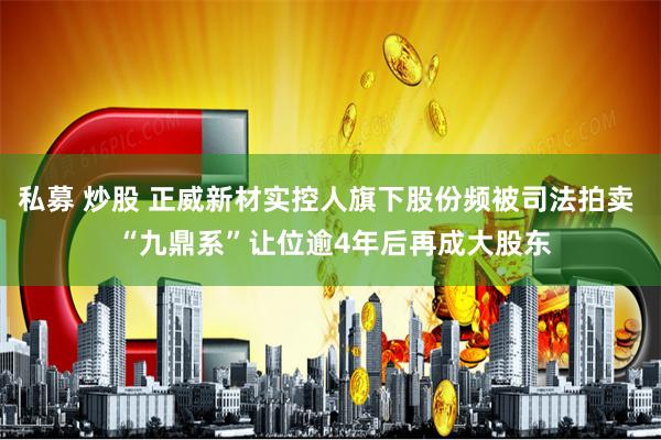 私募 炒股 正威新材实控人旗下股份频被司法拍卖  “九鼎系”让位逾4年后再成大股东