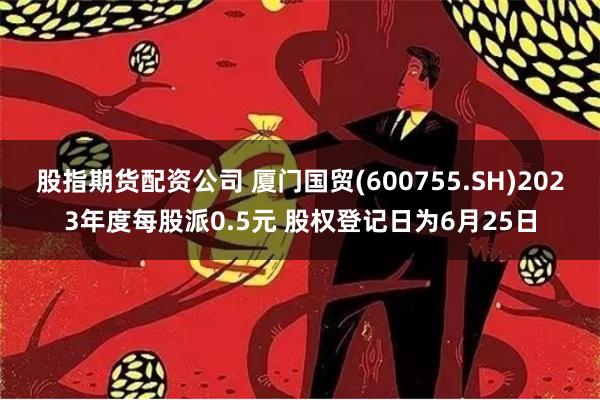 股指期货配资公司 厦门国贸(600755.SH)2023年度每股派0.5元 股权登记日为6月25日