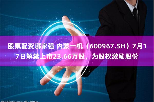 股票配资哪家强 内蒙一机（600967.SH）7月17日解禁上市23.66万股，为股权激励股份