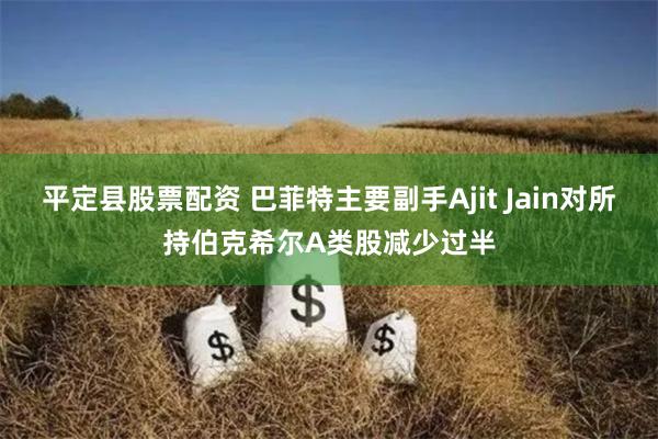 平定县股票配资 巴菲特主要副手Ajit Jain对所持伯克希尔A类股减少过半