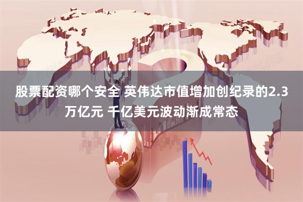 股票配资哪个安全 英伟达市值增加创纪录的2.3万亿元 千亿美元波动渐成常态