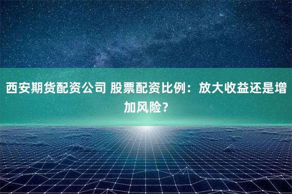 西安期货配资公司 股票配资比例：放大收益还是增加风险？