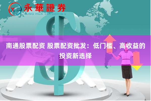 南通股票配资 股票配资批发：低门槛、高收益的投资新选择
