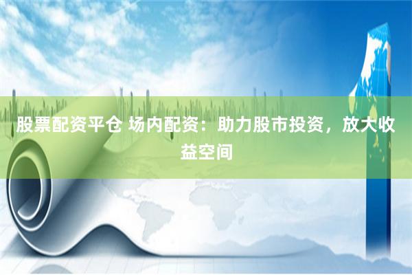 股票配资平仓 场内配资：助力股市投资，放大收益空间