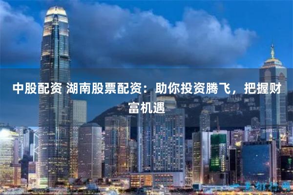 中股配资 湖南股票配资：助你投资腾飞，把握财富机遇