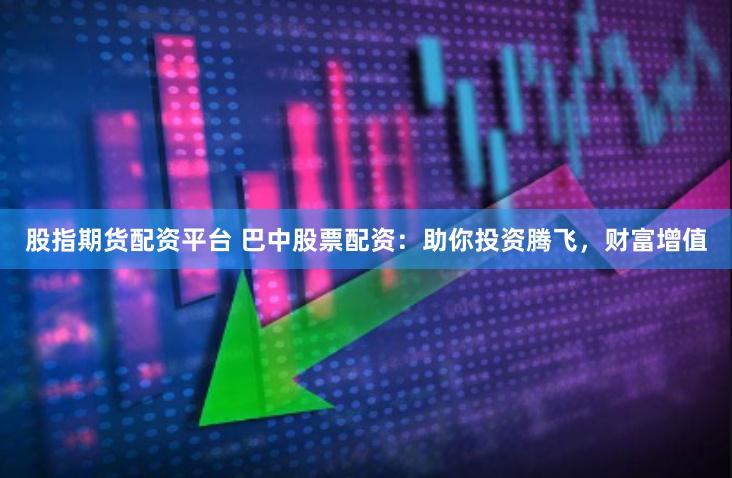 股指期货配资平台 巴中股票配资：助你投资腾飞，财富增值