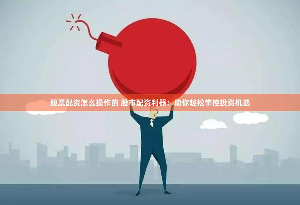 股票配资怎么操作的 股市配资利器：助你轻松掌控投资机遇