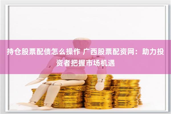 持仓股票配债怎么操作 广西股票配资网：助力投资者把握市场机遇