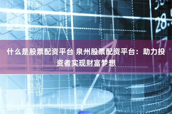 什么是股票配资平台 泉州股票配资平台：助力投资者实现财富梦想