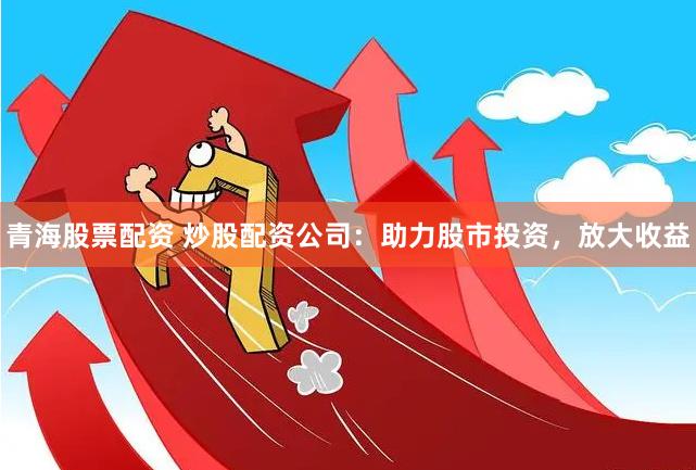 青海股票配资 炒股配资公司：助力股市投资，放大收益