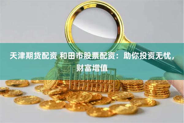 天津期货配资 和田市股票配资：助你投资无忧，财富增值